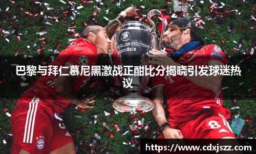 球友体育巴黎与拜仁慕尼黑激战正酣比分揭晓引发球迷热议