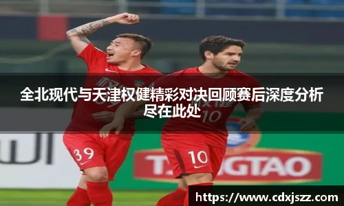 球友体育全北现代与天津权健精彩对决回顾赛后深度分析尽在此处
